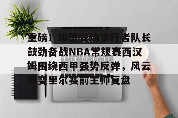 KAiyun Sports登录入口-包含重磅！印第安纳步行者队长鼓劲备战NBA常规赛西汉姆围绕西甲强势反弹，风云突变里尔赛前主帅复盘的词条