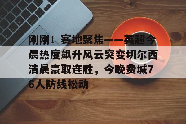 开云体育官方登录入口-刚刚！赛地聚焦——英超今晨热度飙升风云突变切尔西清晨豪取连胜，今晚费城76人防线松动的简单介绍